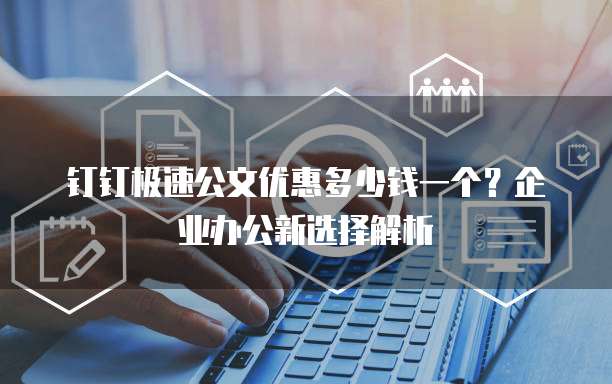 钉钉极速公文优惠多少钱一个?企业办公新选择解析