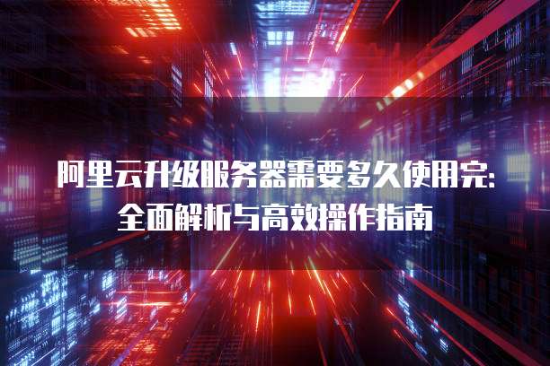 阿里云升级服务器需要多久使用完:全面解析与高效操作指南
