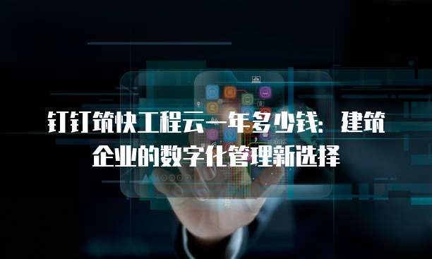 钉钉筑快工程云一年多少钱:建筑企业的数字化管理新选择