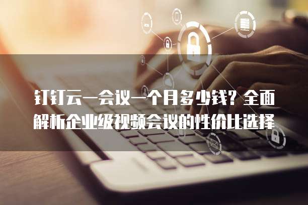 钉钉云一会议一个月多少钱?全面解析企业级视频会议的性价比选择