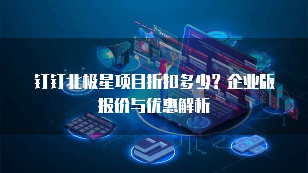 钉钉北极星项目折扣多少?企业版报价与优惠解析