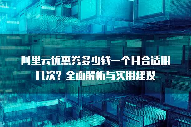 阿里云优惠券多少钱一个月合适用几次?全面解析与实用建议