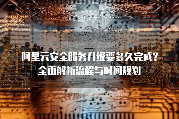 阿里云安全服务升级要多久完成?全面解析流程与时间规划