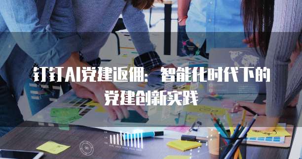 钉钉AI党建返佣：智能化时代下的党建创新实践
