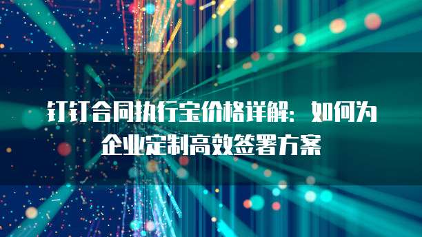 钉钉合同执行宝价格详解:如何为企业定制高效签署方案