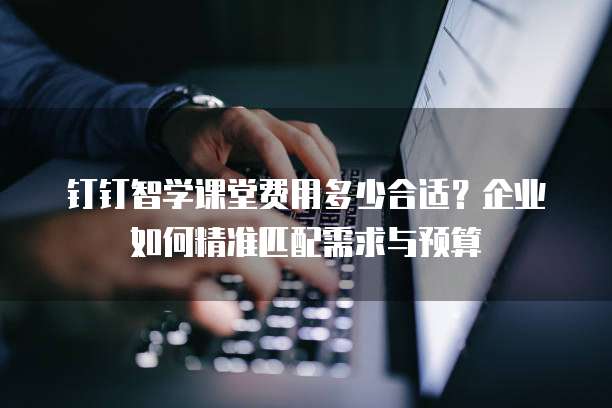 钉钉智学课堂费用多少合适?企业如何精准匹配需求与预算