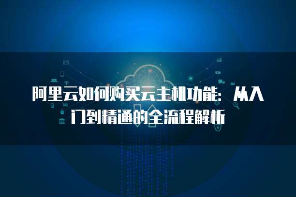 阿里云如何购买云主机功能：从入门到精通的全流程解析