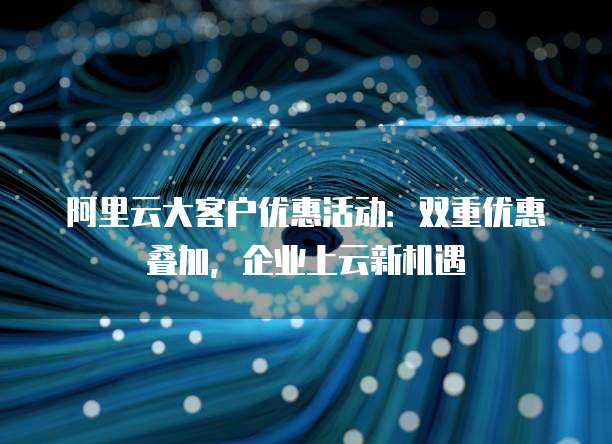阿里云大客户优惠活动:双重优惠叠加,企业上云新机遇