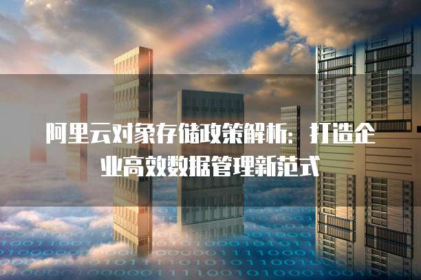 阿里云对象存储政策解析:打造企业高效数据管理新范式