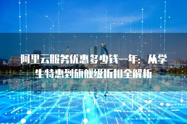阿里云服务优惠多少钱一年：从学生特惠到旗舰级折扣全解析