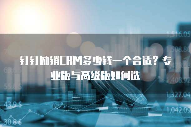 钉钉励销CRM多少钱一个合适？专业版与高级版如何选