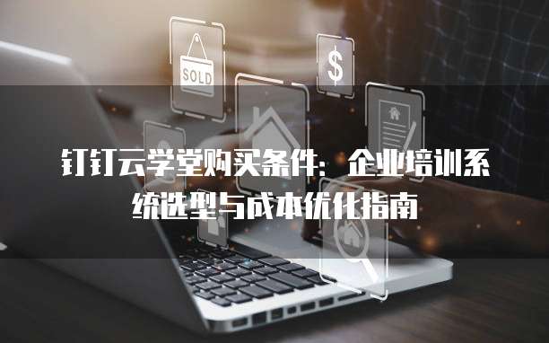 钉钉云学堂购买条件:企业培训系统选型与成本优化指南