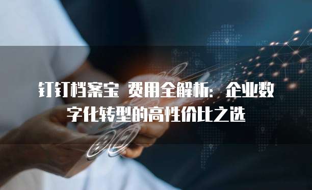 钉钉档案宝 费用全解析：企业数字化转型的高性价比之选