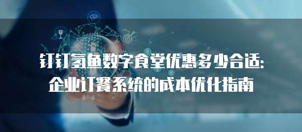钉钉氢鱼数字食堂优惠多少合适：企业订餐系统的成本优化指南