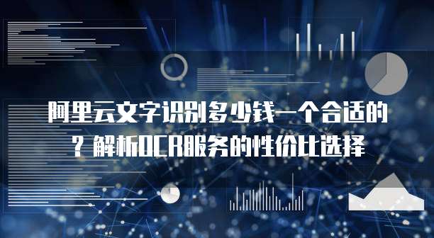 阿里云文字识别多少钱一个合适的?解析OCR服务的性价比选择