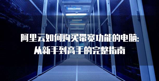阿里云如何购买带宽功能的电脑:从新手到高手的完整指南