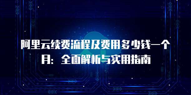 阿里云续费流程及费用多少钱一个月:全面解析与实用指南