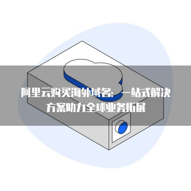 阿里云购买海外域名:一站式解决方案助力全球业务拓展