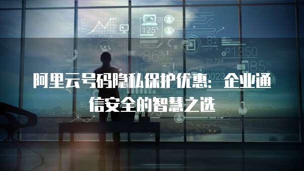 阿里云号码隐私保护优惠:企业通信安全的智慧之选