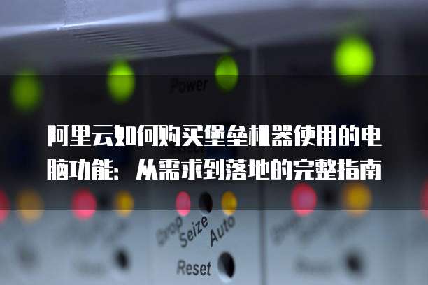 阿里云如何购买堡垒机器使用的电脑功能:从需求到落地的完整指南