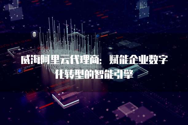 威海阿里云代理商:赋能企业数字化转型的智能引擎