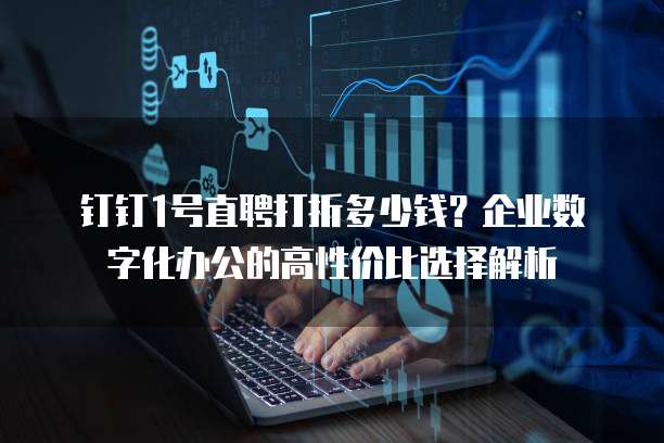 钉钉1号直聘打折多少钱?企业数字化办公的高性价比选择解析