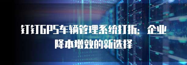 钉钉GPS车辆管理系统打折:企业降本增效的新选择