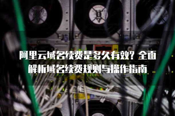 阿里云域名续费是多久有效?全面解析域名续费规则与操作指南