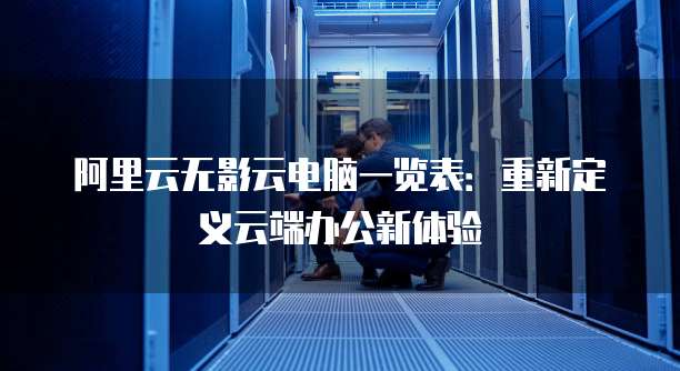 阿里云无影云电脑一览表:重新定义云端办公新体验