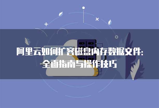 阿里云如何扩容磁盘内存数据文件：全面指南与操作技巧