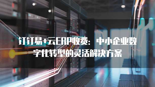 钉钉易+云ERP收费:中小企业数字化转型的灵活解决方案