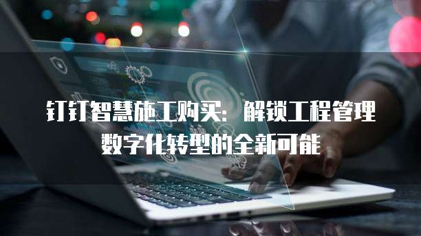 钉钉智慧施工购买:解锁工程管理数字化转型的全新可能
