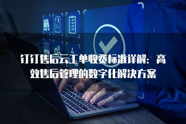 钉钉售后云工单收费标准详解:高效售后管理的数字化解决方案