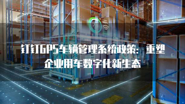 钉钉GPS车辆管理系统政策:重塑企业用车数字化新生态