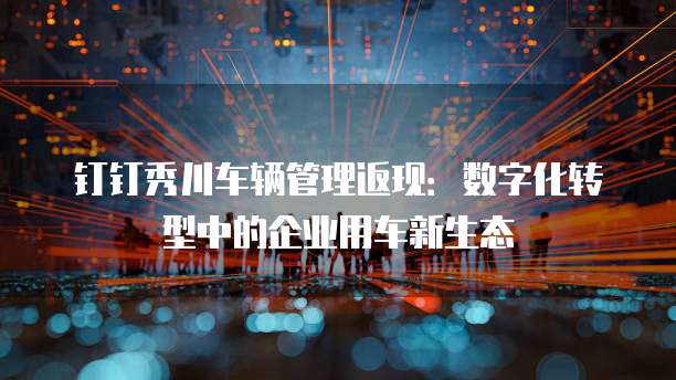 钉钉秀川车辆管理返现:数字化转型中的企业用车新生态