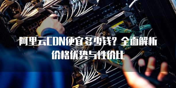 阿里云CDN便宜多少钱?全面解析价格优势与性价比