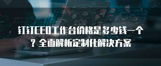 钉钉CEO工作台价格是多少钱一个?全面解析定制化解决方案