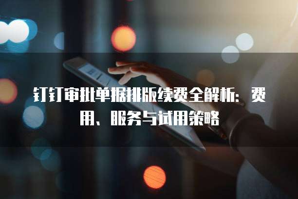 钉钉审批单据排版续费全解析：费用、服务与试用策略