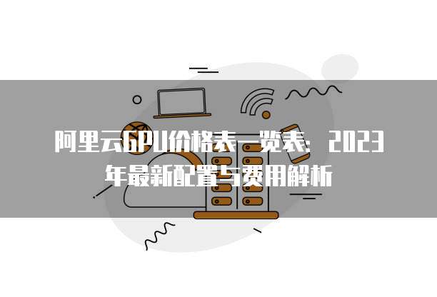 阿里云GPU价格表一览表：2023年最新配置与费用解析