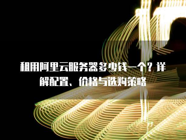 租用阿里云服务器多少钱一个?详解配置、价格与选购策略