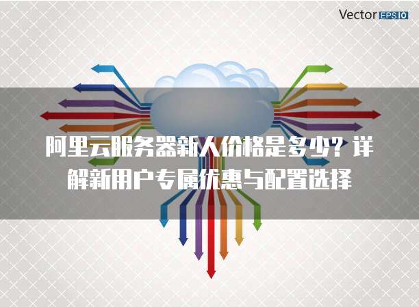 阿里云服务器新人价格是多少?详解新用户专属优惠与配置选择