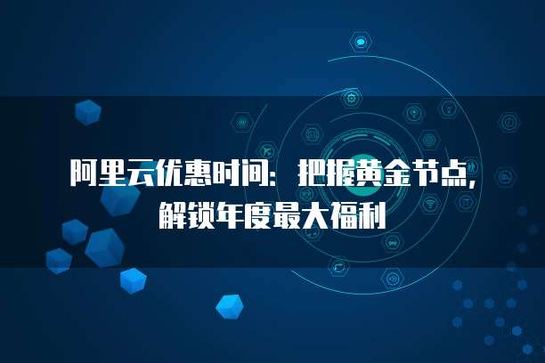 阿里云优惠时间:把握黄金节点,解锁年度最大福利