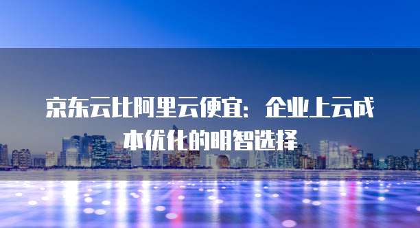 京东云比阿里云便宜：企业上云成本优化的明智选择