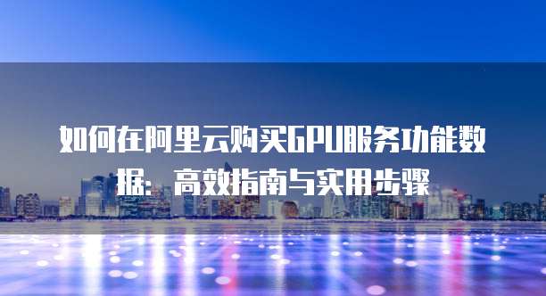 如何在阿里云购买GPU服务功能数据:高效指南与实用步骤