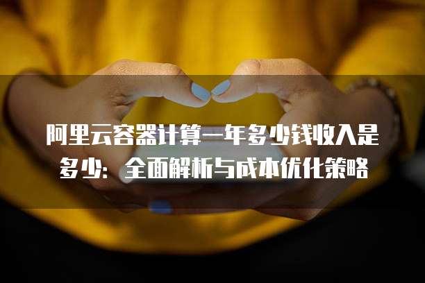 阿里云容器计算一年多少钱收入是多少:全面解析与成本优化策略