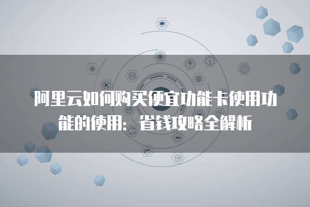 阿里云如何购买便宜功能卡使用功能的使用：省钱攻略全解析