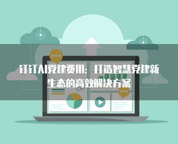 钉钉AI党建费用：打造智慧党建新生态的高效解决方案