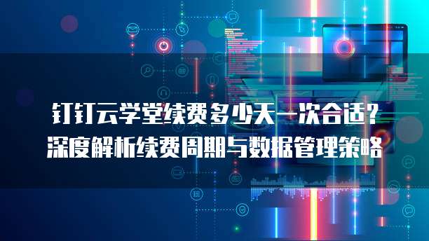 钉钉云学堂续费多少天一次合适?深度解析续费周期与数据管理策略