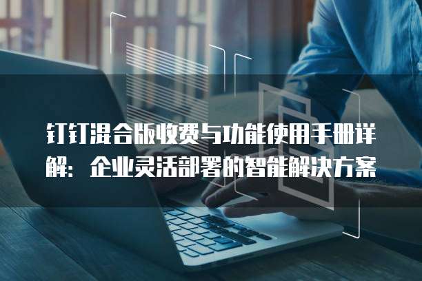 钉钉混合版收费与功能使用手册详解:企业灵活部署的智能解决方案
