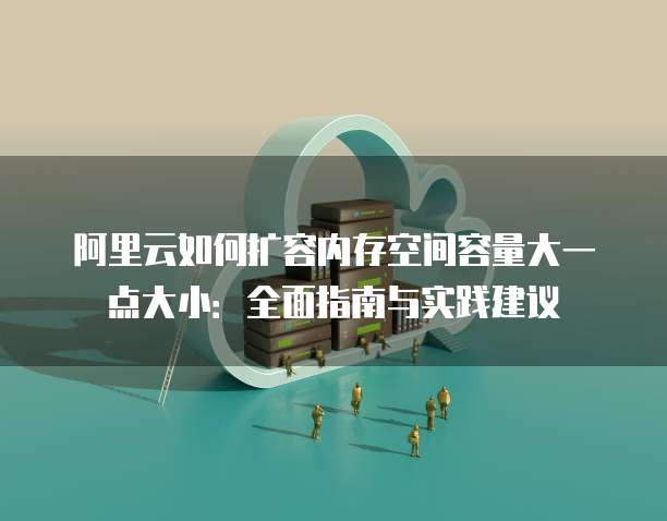 阿里云如何扩容内存空间容量大一点大小:全面指南与实践建议